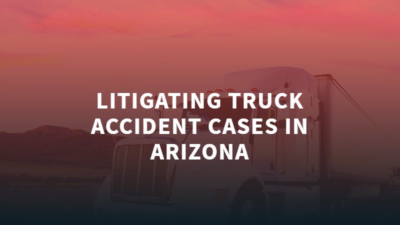 Litigating Truck Accident Cases in Arizona